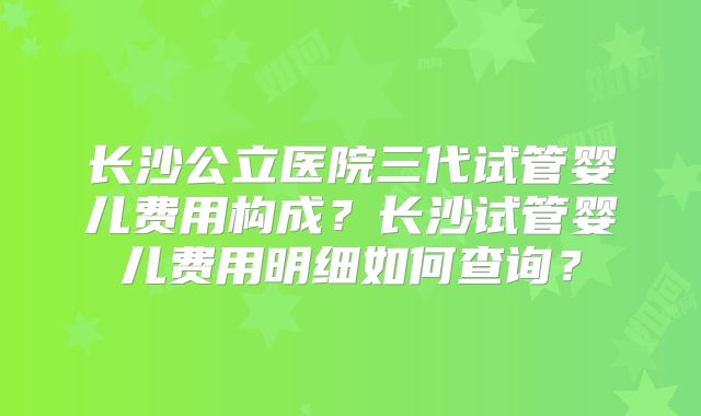 长沙公立医院三代试管婴儿费用构成？长沙试管婴儿费用明细如何查询？
