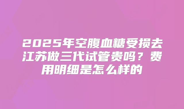 2025年空腹血糖受损去江苏做三代试管贵吗?费用明细是怎么样的