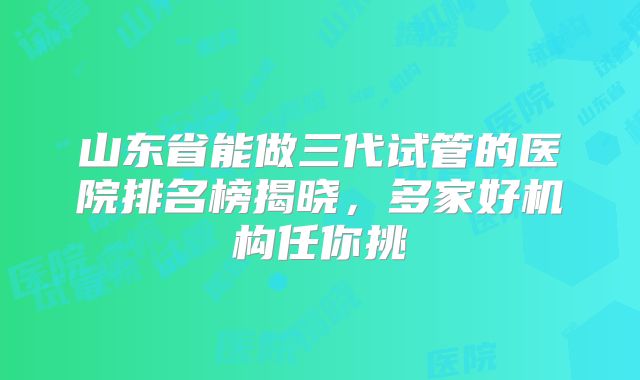 山东省能做三代试管的医院排名榜揭晓，多家好机构任你挑