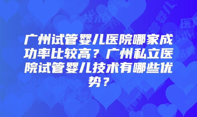 广州试管婴儿医院哪家成功率比较高?广州私立医院试管婴儿技术有哪些优势?