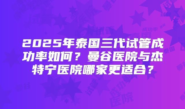 2025年泰国三代试管成功率如何?曼谷医院与杰特宁医院哪家更适合?
