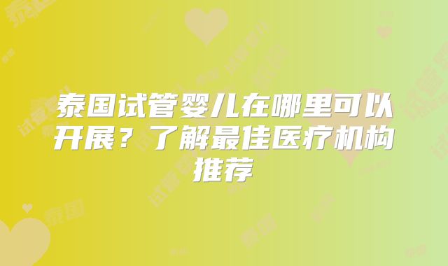 泰国试管婴儿在哪里可以开展?了解最佳医疗机构推荐