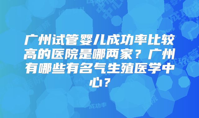 广州试管婴儿成功率比较高的医院是哪两家?广州有哪些有名气生殖医学中心?