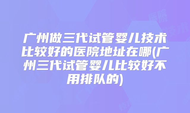 广州做三代试管婴儿技术比较好的医院地址在哪(广州三代试管婴儿比较好不用排队的)
