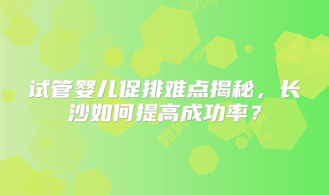 试管婴儿促排难点揭秘,长沙如何提高成功率?