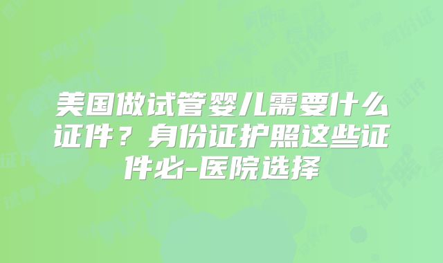美国做试管婴儿需要什么证件?身份证护照这些证件必-医院选择