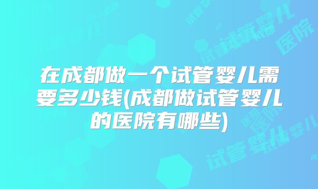 在成都做一个试管婴儿需要多少钱(成都做试管婴儿的医院有哪些)
