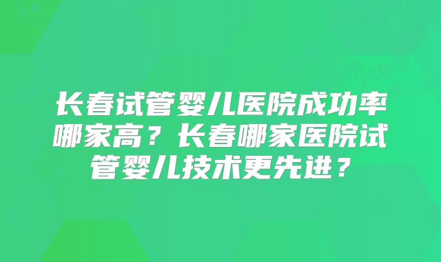 长春试管婴儿医院成功率哪家高?长春哪家医院试管婴儿技术更先进?