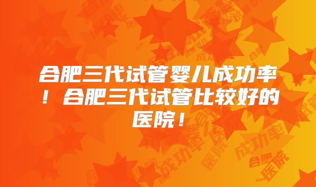 合肥三代试管婴儿成功率!合肥三代试管比较好的医院!