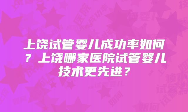 上饶试管婴儿成功率如何？上饶哪家医院试管婴儿技术更先进？