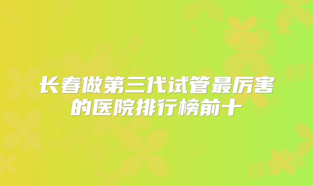 长春做第三代试管最厉害的医院排行榜前十