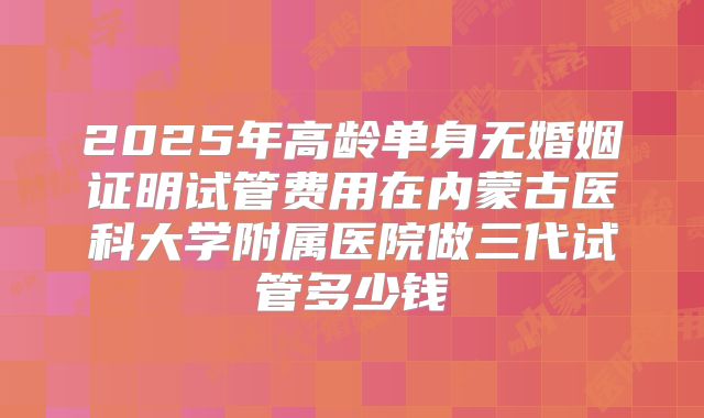 2025年高龄单身无婚姻证明试管费用在内蒙古医科大学附属医院做三代试管多少钱