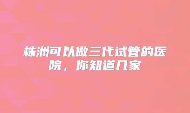 株洲可以做三代试管的医院，你知道几家