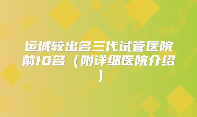 运城较出名三代试管医院前10名(附详细医院介绍)
