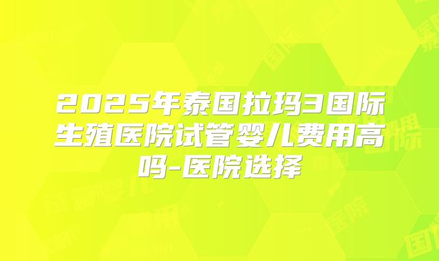 2025年泰国拉玛3国际生殖医院试管婴儿费用高吗-医院选择