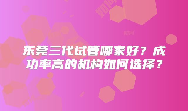 东莞三代试管哪家好？成功率高的机构如何选择？