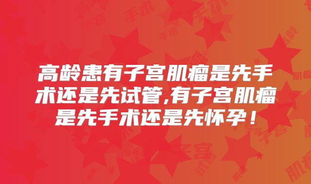 高龄患有子宫肌瘤是先手术还是先试管,有子宫肌瘤是先手术还是先怀孕！