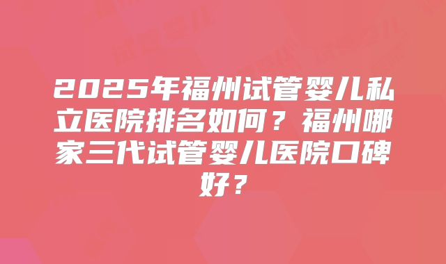 2025年福州试管婴儿私立医院排名如何?福州哪家三代试管婴儿医院口碑好?