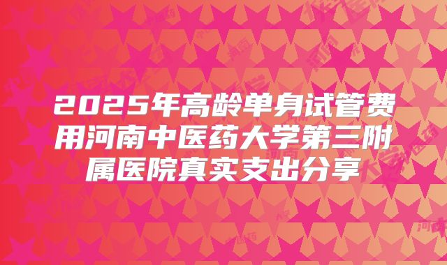 2025年高龄单身试管费用河南中医药大学第三附属医院真实支出分享
