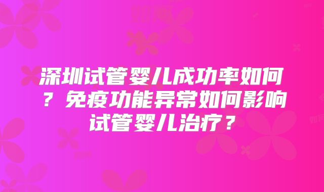 深圳试管婴儿成功率如何？免疫功能异常如何影响试管婴儿治疗？