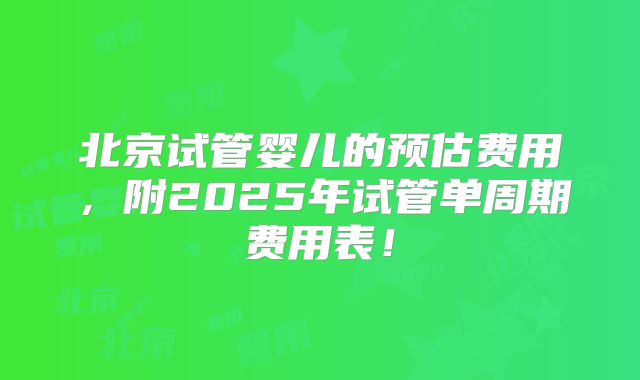 北京试管婴儿的预估费用，附2025年试管单周期费用表！