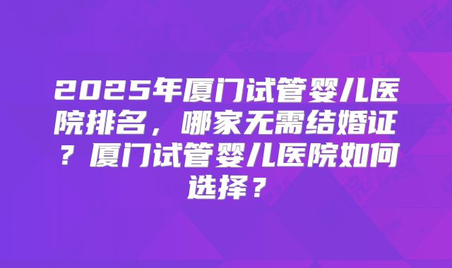 2025年厦门试管婴儿医院排名,哪家无需结婚证?厦门试管婴儿医院如何选择?