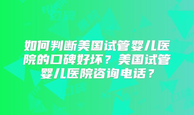 如何判断美国试管婴儿医院的口碑好坏?美国试管婴儿医院咨询电话?