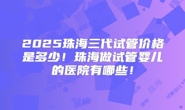 2025珠海三代试管价格是多少!珠海做试管婴儿的医院有哪些!