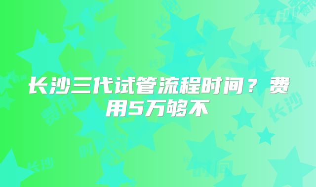 长沙三代试管流程时间?费用5万够不