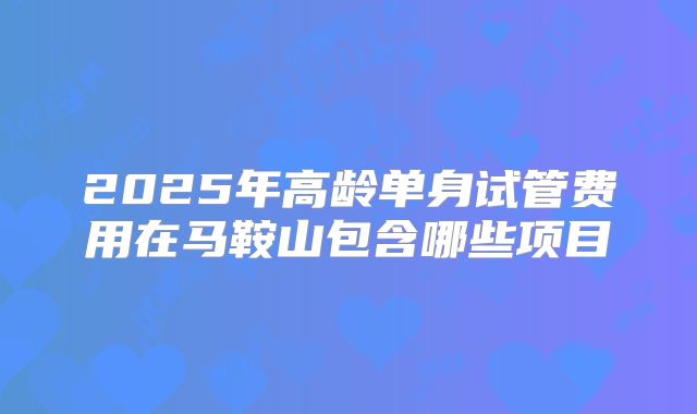 2025年高龄单身试管费用在马鞍山包含哪些项目