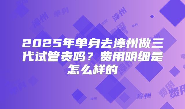 2025年单身去漳州做三代试管贵吗?费用明细是怎么样的