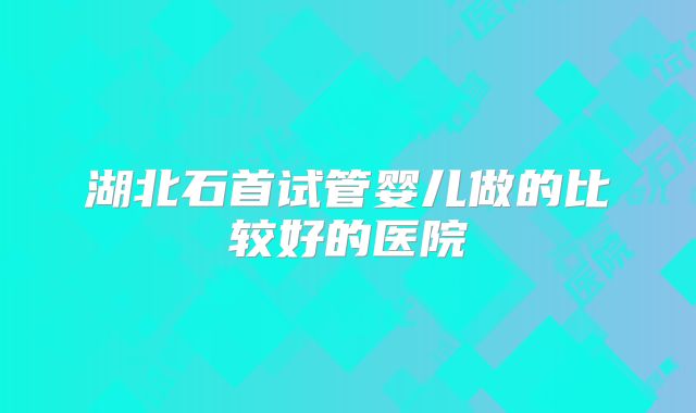 湖北石首试管婴儿做的比较好的医院