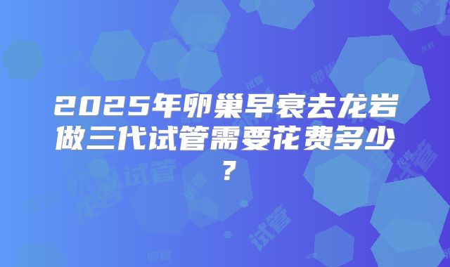 2025年卵巢早衰去龙岩做三代试管需要花费多少？