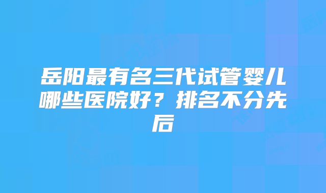 岳阳最有名三代试管婴儿哪些医院好?排名不分先后
