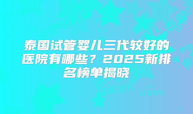 泰国试管婴儿三代较好的医院有哪些？2025新排名榜单揭晓
