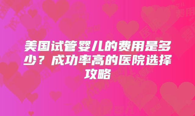美国试管婴儿的费用是多少？成功率高的医院选择攻略