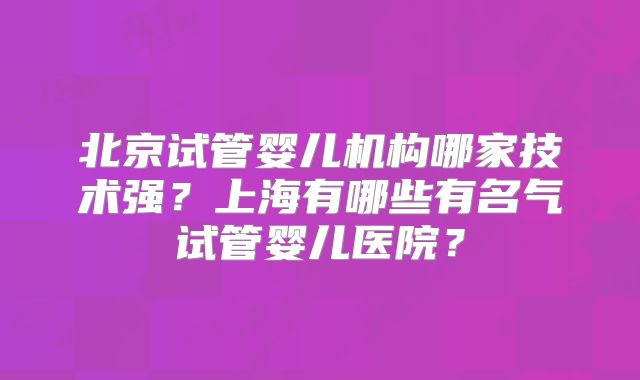 北京试管婴儿机构哪家技术强?上海有哪些有名气试管婴儿医院?