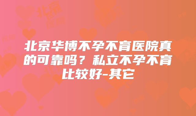 北京华博不孕不育医院真的可靠吗？私立不孕不育比较好-其它