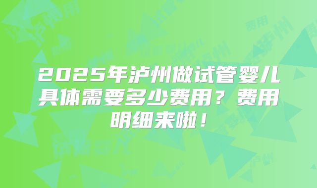 2025年泸州做试管婴儿具体需要多少费用？费用明细来啦！