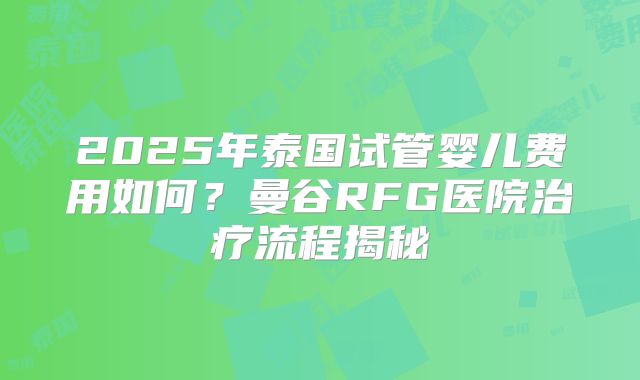 2025年泰国试管婴儿费用如何？曼谷RFG医院治疗流程揭秘