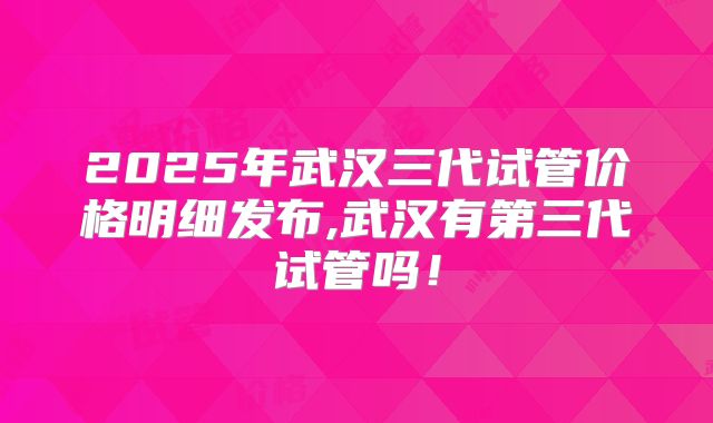 2025年武汉三代试管价格明细发布,武汉有第三代试管吗!