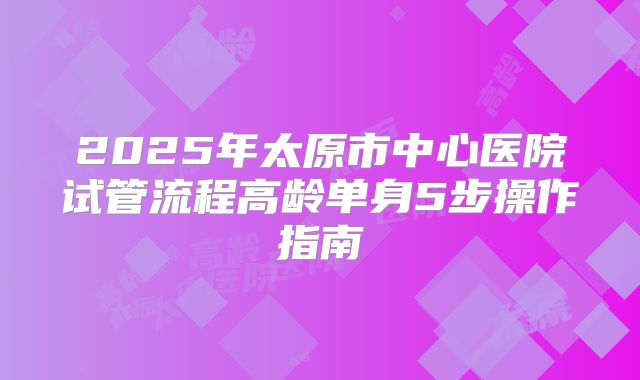2025年太原市中心医院试管流程高龄单身5步操作指南