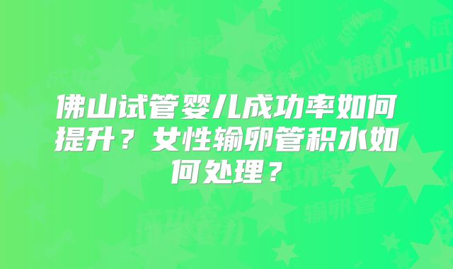佛山试管婴儿成功率如何提升?女性输卵管积水如何处理?
