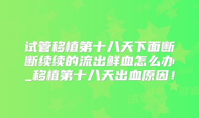 试管移植第十八天下面断断续续的流出鲜血怎么办_移植第十八天出血原因!