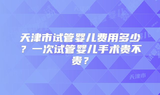 天津市试管婴儿费用多少？一次试管婴儿手术贵不贵？
