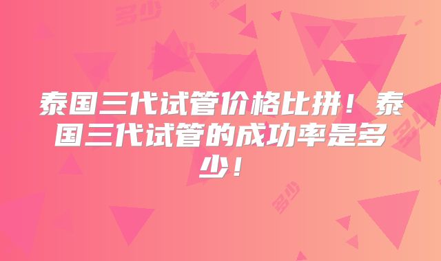泰国三代试管价格比拼！泰国三代试管的成功率是多少！