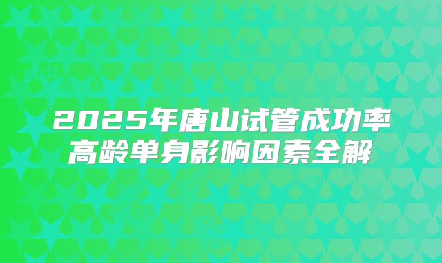 2025年唐山试管成功率高龄单身影响因素全解