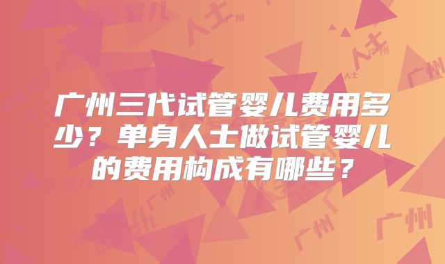 广州三代试管婴儿费用多少?单身人士做试管婴儿的费用构成有哪些?
