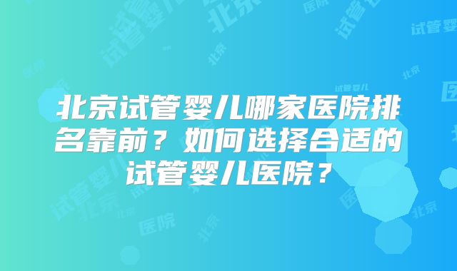 北京试管婴儿哪家医院排名靠前？如何选择合适的试管婴儿医院？