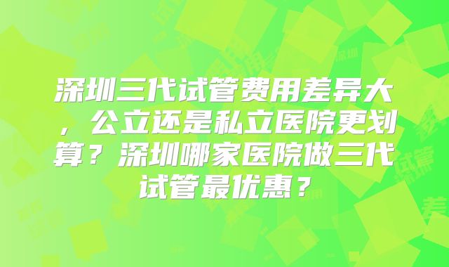 深圳三代试管费用差异大，公立还是私立医院更划算？深圳哪家医院做三代试管最优惠？